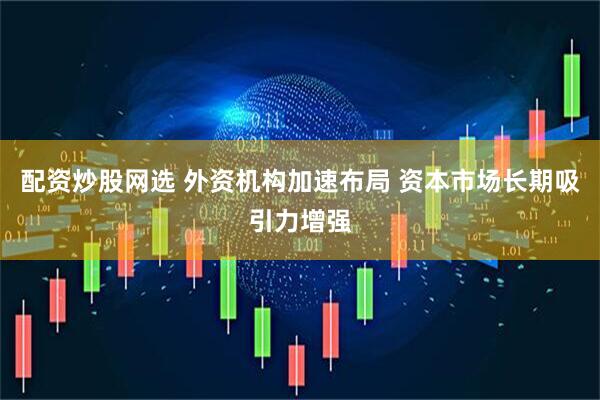 配资炒股网选 外资机构加速布局 资本市场长期吸引力增强