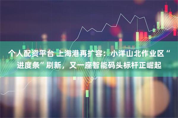 个人配资平台 上海港再扩容：小洋山北作业区“进度条”刷新，又一座智能码头标杆正崛起