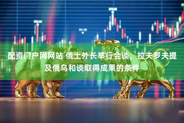 配资门户网网站 俄土外长举行会谈，拉夫罗夫提及俄乌和谈取得成果的条件