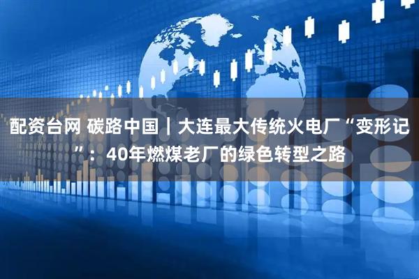 配资台网 碳路中国｜大连最大传统火电厂“变形记”：40年燃煤老厂的绿色转型之路