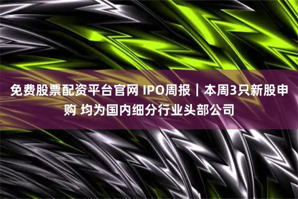 免费股票配资平台官网 IPO周报｜本周3只新股申购 均为国内细分行业头部公司