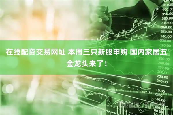 在线配资交易网址 本周三只新股申购 国内家居五金龙头来了！