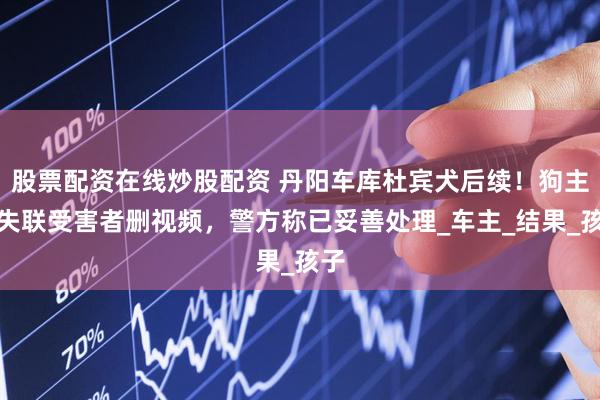 股票配资在线炒股配资 丹阳车库杜宾犬后续！狗主人失联受害者删视频，警方称已妥善处理_车主_结果_孩子