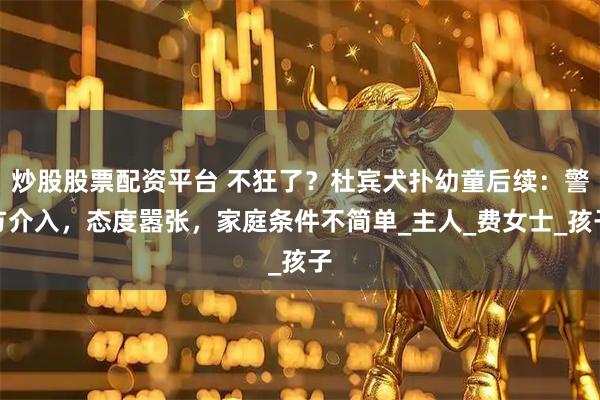 炒股股票配资平台 不狂了？杜宾犬扑幼童后续：警方介入，态度嚣张，家庭条件不简单_主人_费女士_孩子