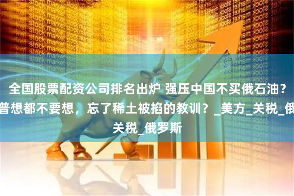 全国股票配资公司排名出炉 强压中国不买俄石油？特朗普想都不要想，忘了稀土被掐的教训？_美方_关税_俄罗斯