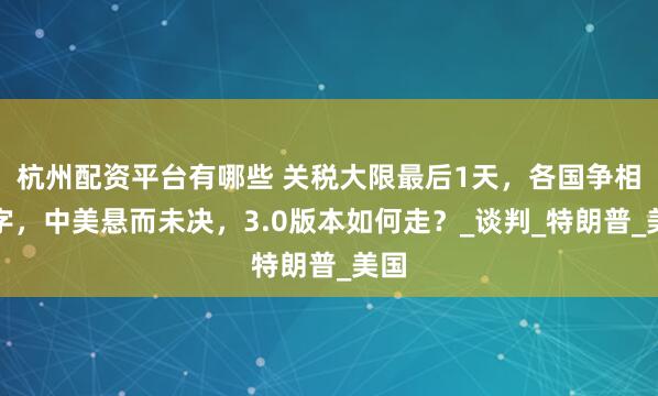 杭州配资平台有哪些 关税大限最后1天，各国争相签字，中美悬而未决，3.0版本如何走？_谈判_特朗普_美国