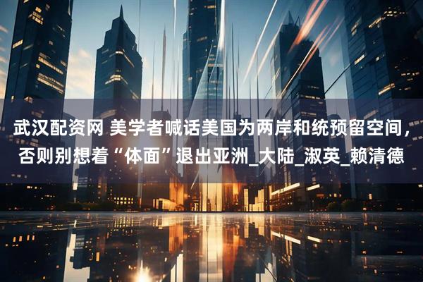 武汉配资网 美学者喊话美国为两岸和统预留空间，否则别想着“体面”退出亚洲_大陆_淑英_赖清德