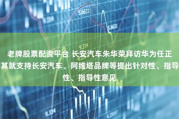 老牌股票配资平台 长安汽车朱华荣拜访华为任正非，称其就支持长安汽车、阿维塔品牌等提出针对性、指导性意见
