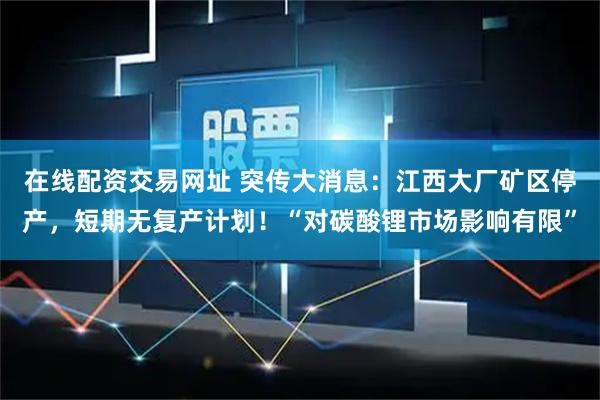 在线配资交易网址 突传大消息：江西大厂矿区停产，短期无复产计划！“对碳酸锂市场影响有限”