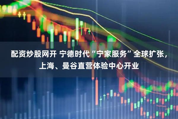 配资炒股网开 宁德时代“宁家服务”全球扩张，上海、曼谷直营体验中心开业
