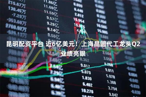 昆明配资平台 近6亿美元！上海晶圆代工龙头Q2业绩亮眼