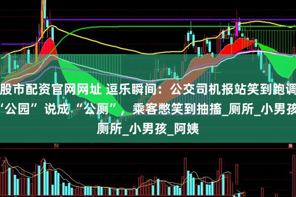 股市配资官网网址 逗乐瞬间：公交司机报站笑到跑调，把 “公园” 说成 “公厕”，乘客憋笑到抽搐_厕所_小男孩_阿姨