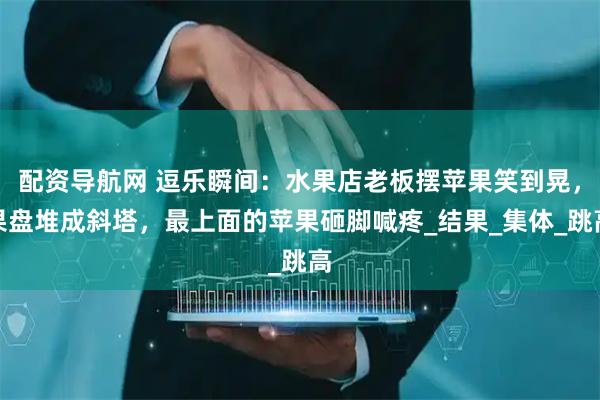 配资导航网 逗乐瞬间：水果店老板摆苹果笑到晃，果盘堆成斜塔，最上面的苹果砸脚喊疼_结果_集体_跳高