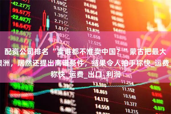 配资公司排名 “卖谁都不准卖中国？”蒙古把最大铜矿甩给澳洲，居然还提出离谱条件，结果令人拍手称快_运费_出口_利润