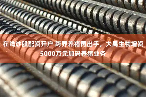 在线炒股配资开户 跨界养猪再出手,大禹生物增资5000万元加码养猪业务